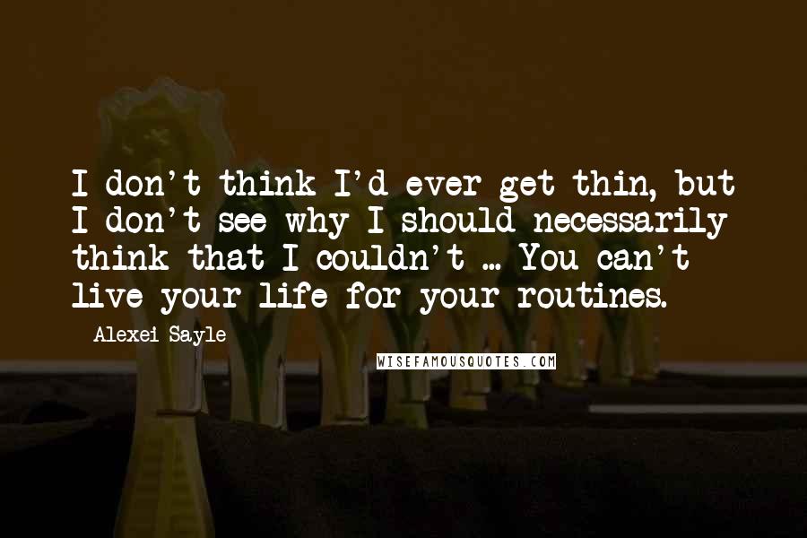 Alexei Sayle Quotes: I don't think I'd ever get thin, but I don't see why I should necessarily think that I couldn't ... You can't live your life for your routines.