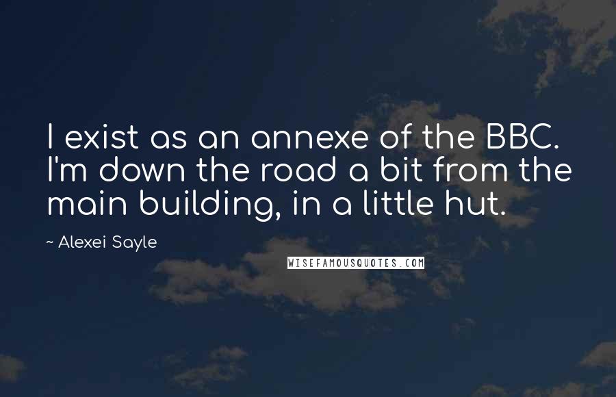 Alexei Sayle Quotes: I exist as an annexe of the BBC. I'm down the road a bit from the main building, in a little hut.