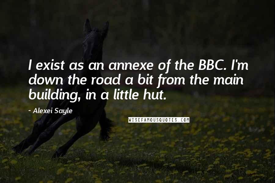 Alexei Sayle Quotes: I exist as an annexe of the BBC. I'm down the road a bit from the main building, in a little hut.