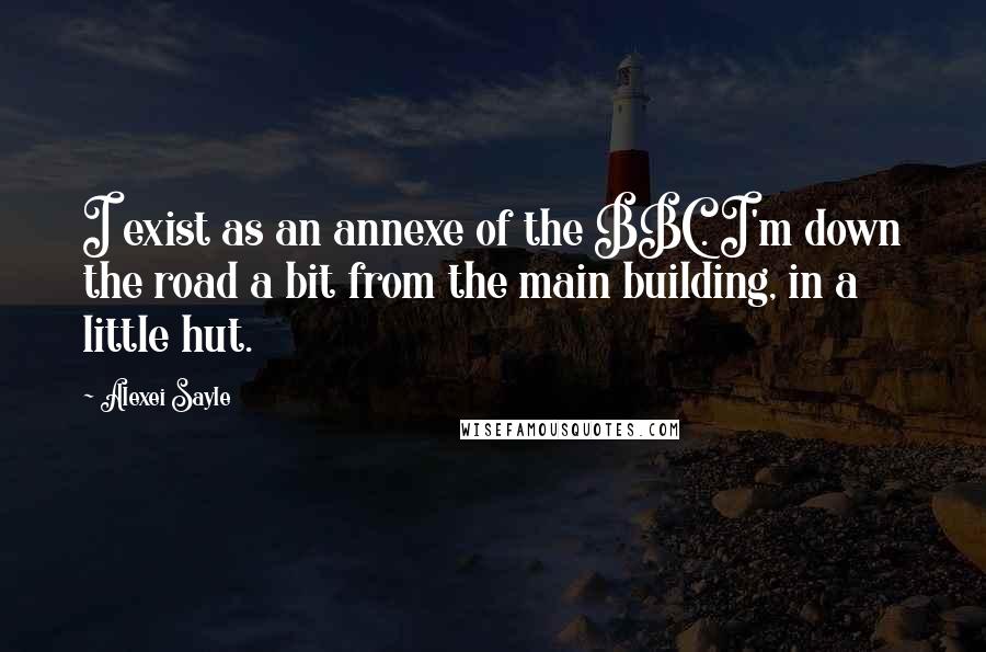 Alexei Sayle Quotes: I exist as an annexe of the BBC. I'm down the road a bit from the main building, in a little hut.