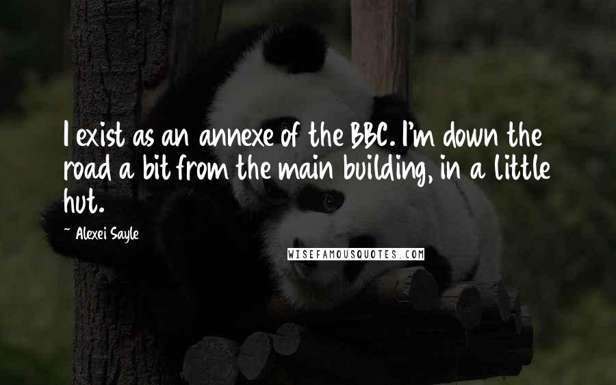 Alexei Sayle Quotes: I exist as an annexe of the BBC. I'm down the road a bit from the main building, in a little hut.