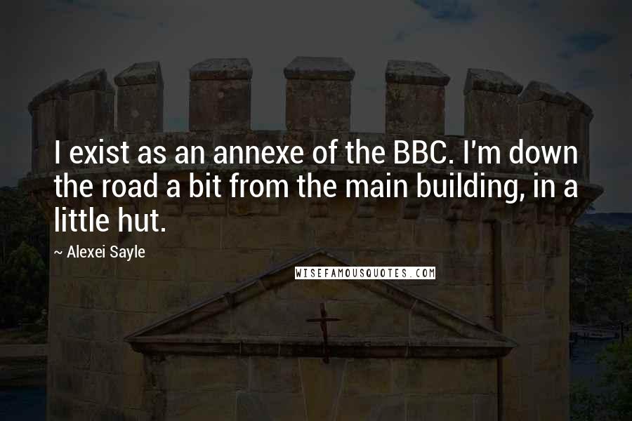 Alexei Sayle Quotes: I exist as an annexe of the BBC. I'm down the road a bit from the main building, in a little hut.