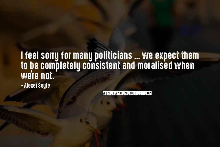 Alexei Sayle Quotes: I feel sorry for many politicians ... we expect them to be completely consistent and moralised when we're not.