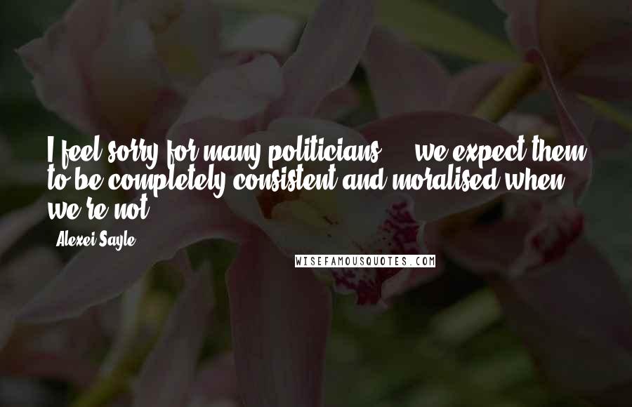 Alexei Sayle Quotes: I feel sorry for many politicians ... we expect them to be completely consistent and moralised when we're not.