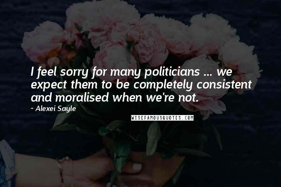 Alexei Sayle Quotes: I feel sorry for many politicians ... we expect them to be completely consistent and moralised when we're not.