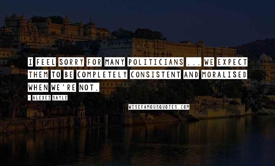 Alexei Sayle Quotes: I feel sorry for many politicians ... we expect them to be completely consistent and moralised when we're not.