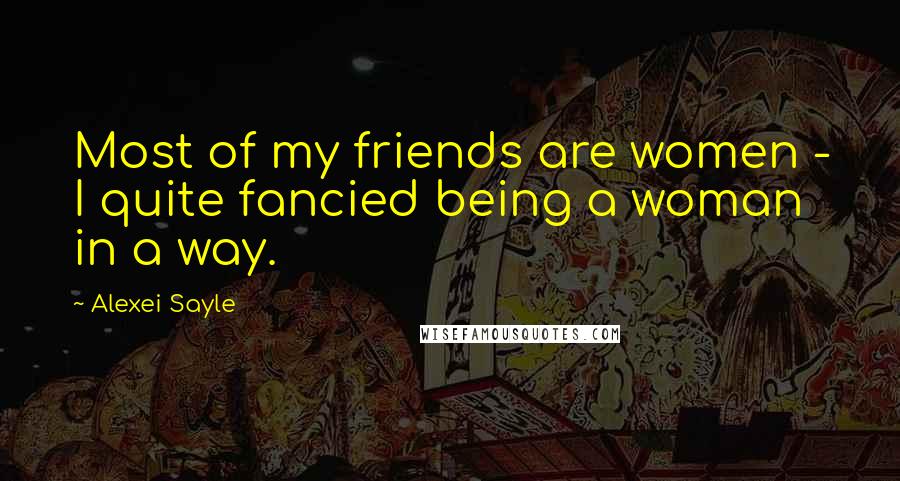 Alexei Sayle Quotes: Most of my friends are women - I quite fancied being a woman in a way.