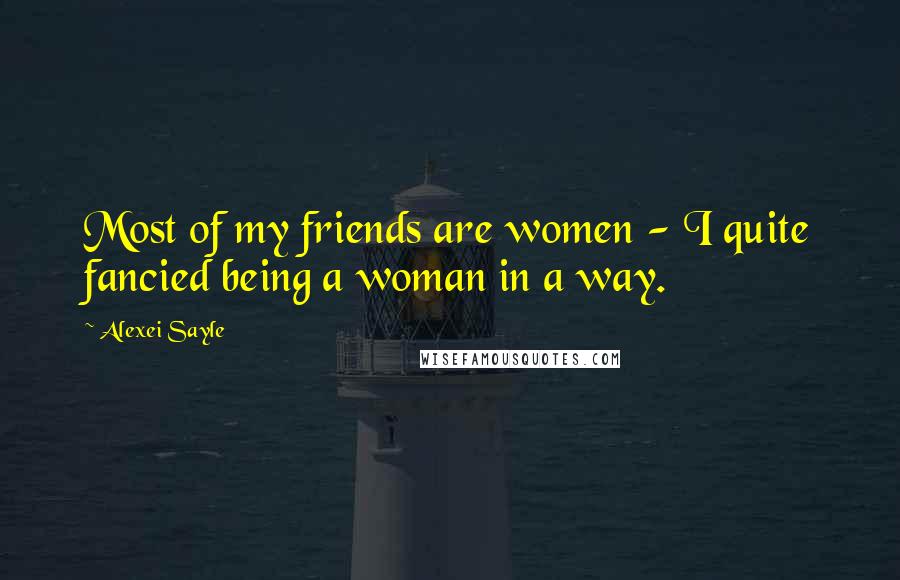 Alexei Sayle Quotes: Most of my friends are women - I quite fancied being a woman in a way.