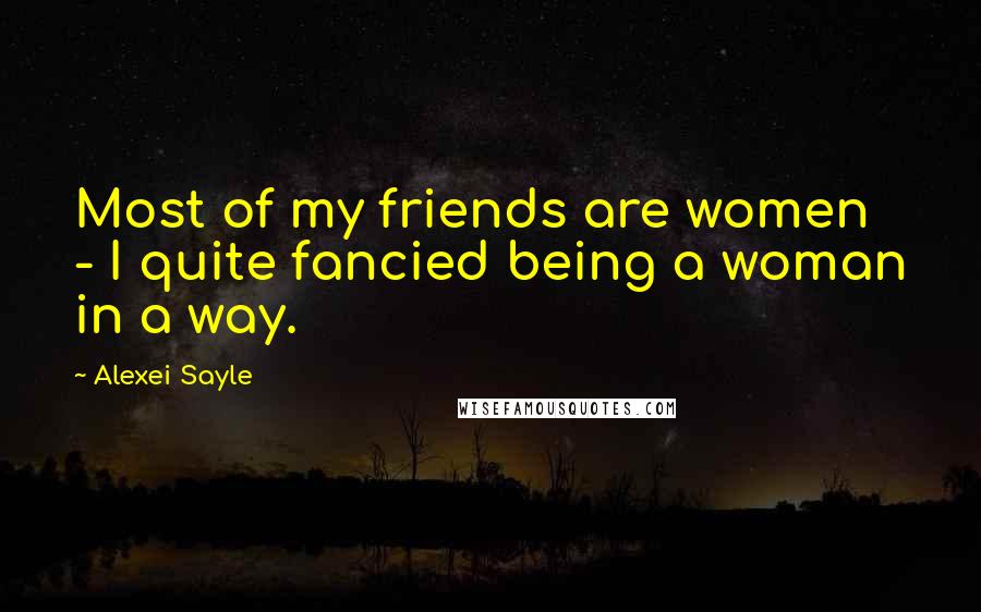 Alexei Sayle Quotes: Most of my friends are women - I quite fancied being a woman in a way.