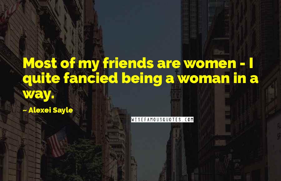 Alexei Sayle Quotes: Most of my friends are women - I quite fancied being a woman in a way.