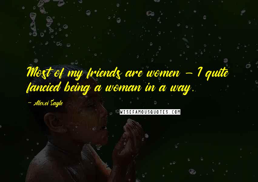 Alexei Sayle Quotes: Most of my friends are women - I quite fancied being a woman in a way.