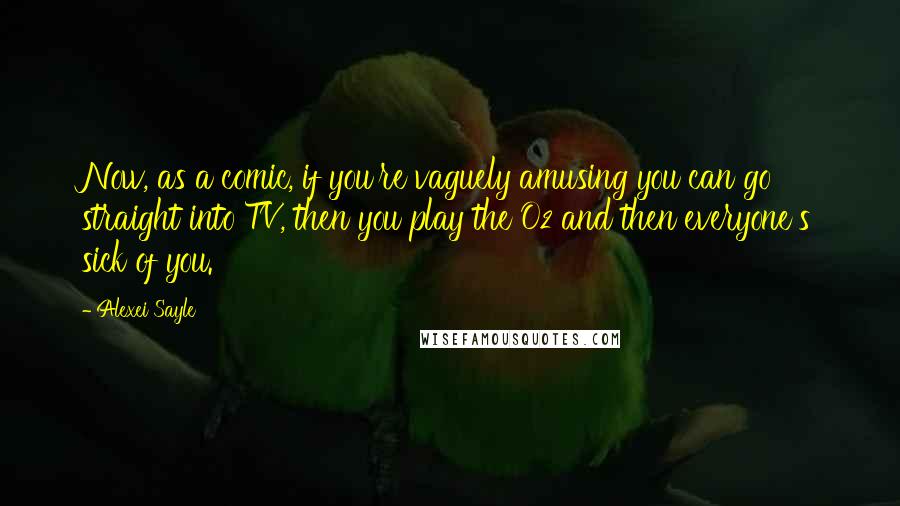 Alexei Sayle Quotes: Now, as a comic, if you're vaguely amusing you can go straight into TV, then you play the O2 and then everyone's sick of you.