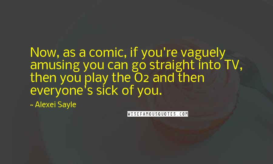 Alexei Sayle Quotes: Now, as a comic, if you're vaguely amusing you can go straight into TV, then you play the O2 and then everyone's sick of you.