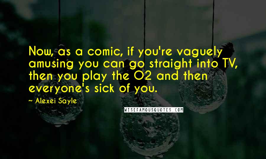 Alexei Sayle Quotes: Now, as a comic, if you're vaguely amusing you can go straight into TV, then you play the O2 and then everyone's sick of you.