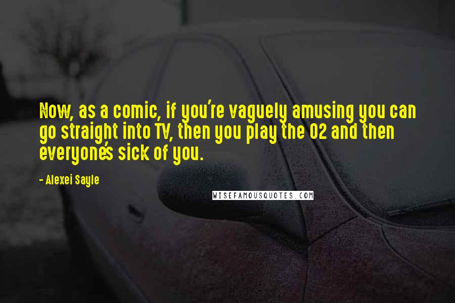 Alexei Sayle Quotes: Now, as a comic, if you're vaguely amusing you can go straight into TV, then you play the O2 and then everyone's sick of you.