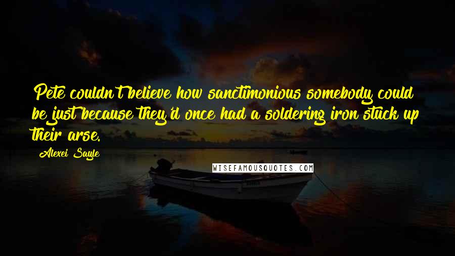 Alexei Sayle Quotes: Pete couldn't believe how sanctimonious somebody could be just because they'd once had a soldering iron stuck up their arse.