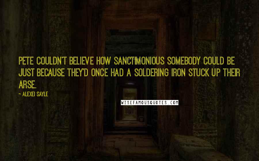 Alexei Sayle Quotes: Pete couldn't believe how sanctimonious somebody could be just because they'd once had a soldering iron stuck up their arse.