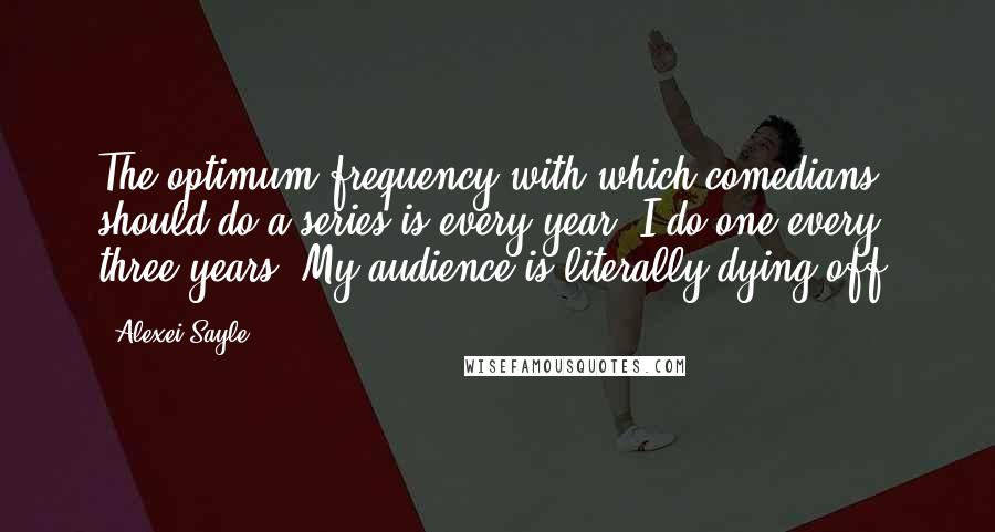 Alexei Sayle Quotes: The optimum frequency with which comedians should do a series is every year. I do one every three years. My audience is literally dying off.