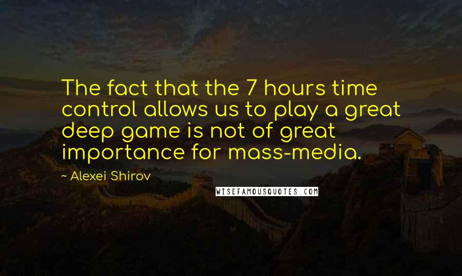 Alexei Shirov Quotes: The fact that the 7 hours time control allows us to play a great deep game is not of great importance for mass-media.