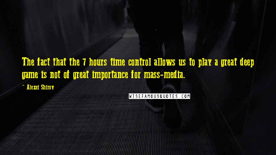 Alexei Shirov Quotes: The fact that the 7 hours time control allows us to play a great deep game is not of great importance for mass-media.