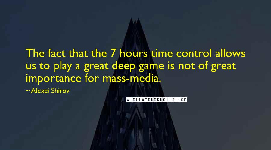 Alexei Shirov Quotes: The fact that the 7 hours time control allows us to play a great deep game is not of great importance for mass-media.