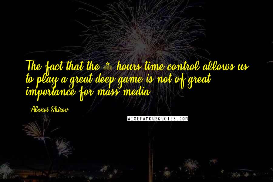 Alexei Shirov Quotes: The fact that the 7 hours time control allows us to play a great deep game is not of great importance for mass-media.