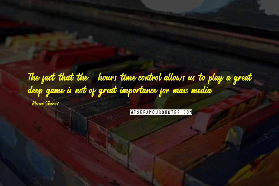 Alexei Shirov Quotes: The fact that the 7 hours time control allows us to play a great deep game is not of great importance for mass-media.