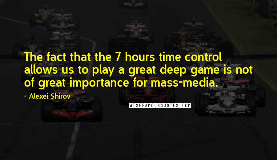 Alexei Shirov Quotes: The fact that the 7 hours time control allows us to play a great deep game is not of great importance for mass-media.
