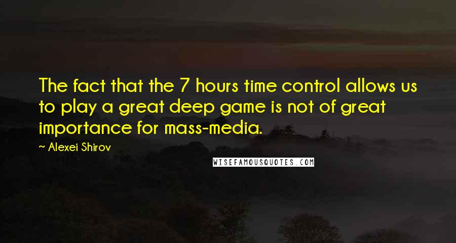 Alexei Shirov Quotes: The fact that the 7 hours time control allows us to play a great deep game is not of great importance for mass-media.