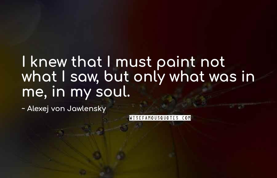 Alexej Von Jawlensky Quotes: I knew that I must paint not what I saw, but only what was in me, in my soul.