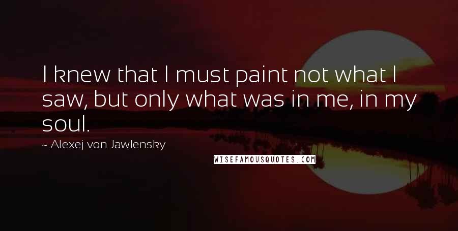 Alexej Von Jawlensky Quotes: I knew that I must paint not what I saw, but only what was in me, in my soul.