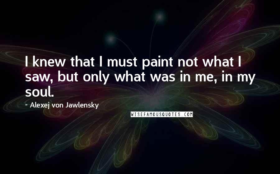 Alexej Von Jawlensky Quotes: I knew that I must paint not what I saw, but only what was in me, in my soul.