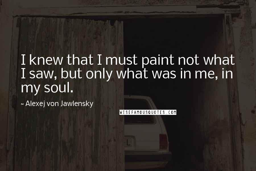 Alexej Von Jawlensky Quotes: I knew that I must paint not what I saw, but only what was in me, in my soul.