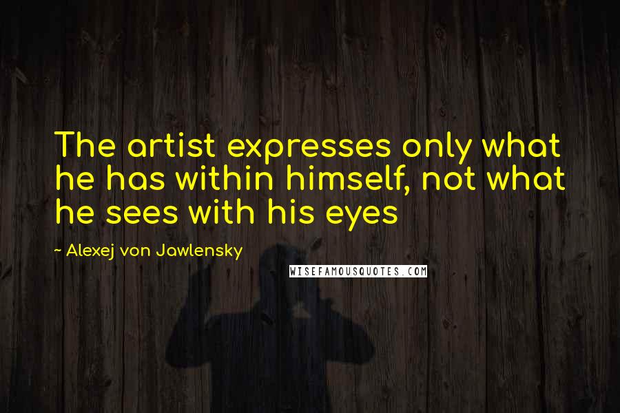 Alexej Von Jawlensky Quotes: The artist expresses only what he has within himself, not what he sees with his eyes