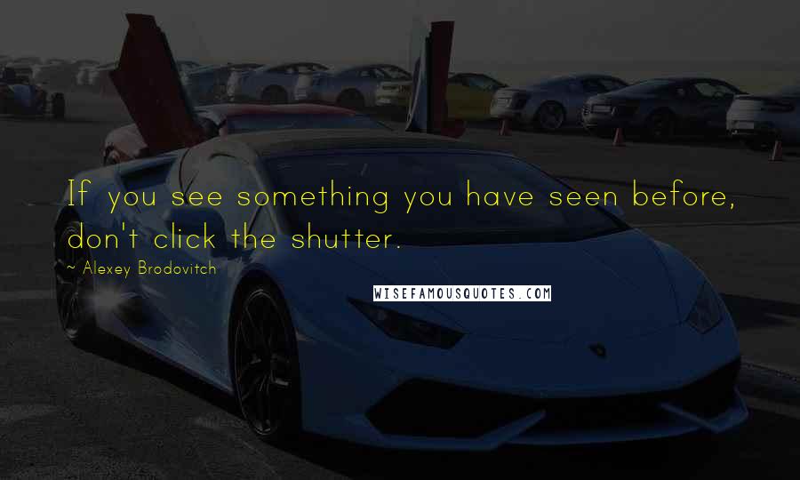 Alexey Brodovitch Quotes: If you see something you have seen before, don't click the shutter.