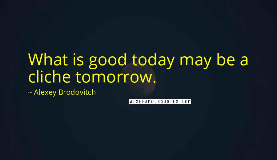 Alexey Brodovitch Quotes: What is good today may be a cliche tomorrow.