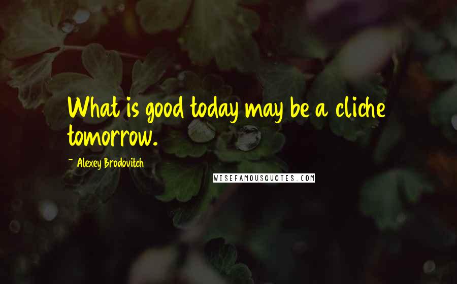 Alexey Brodovitch Quotes: What is good today may be a cliche tomorrow.