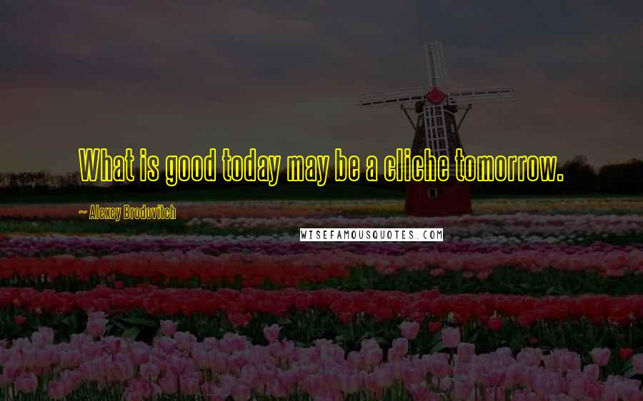 Alexey Brodovitch Quotes: What is good today may be a cliche tomorrow.