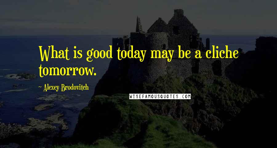 Alexey Brodovitch Quotes: What is good today may be a cliche tomorrow.