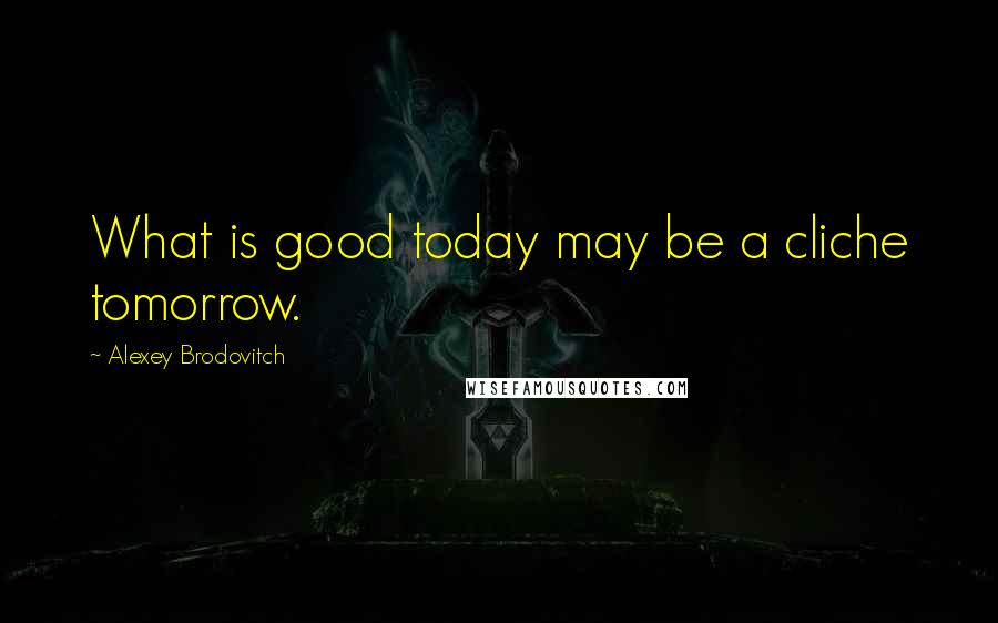 Alexey Brodovitch Quotes: What is good today may be a cliche tomorrow.