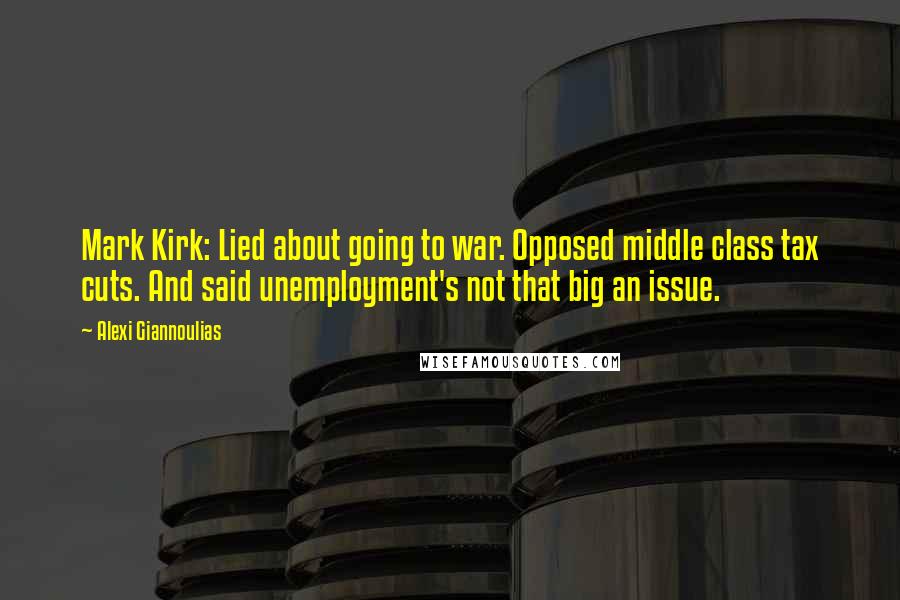 Alexi Giannoulias Quotes: Mark Kirk: Lied about going to war. Opposed middle class tax cuts. And said unemployment's not that big an issue.
