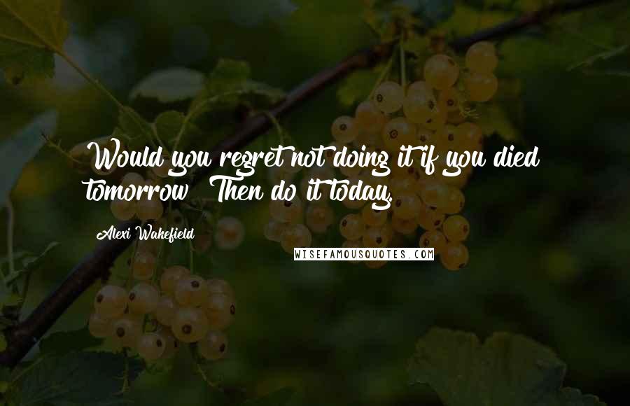 Alexi Wakefield Quotes: Would you regret not doing it if you died tomorrow? Then do it today.