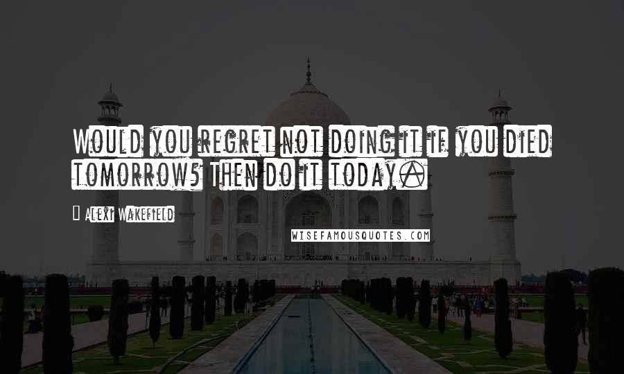 Alexi Wakefield Quotes: Would you regret not doing it if you died tomorrow? Then do it today.