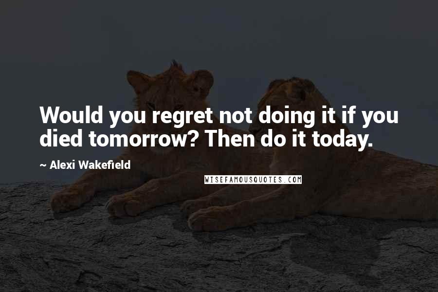 Alexi Wakefield Quotes: Would you regret not doing it if you died tomorrow? Then do it today.