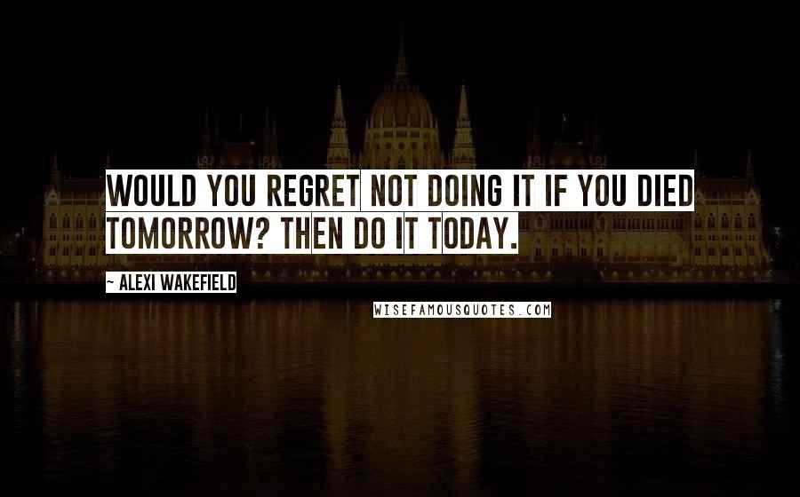 Alexi Wakefield Quotes: Would you regret not doing it if you died tomorrow? Then do it today.