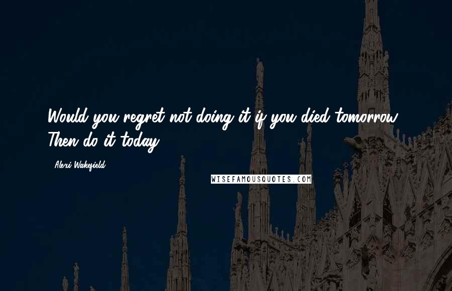 Alexi Wakefield Quotes: Would you regret not doing it if you died tomorrow? Then do it today.