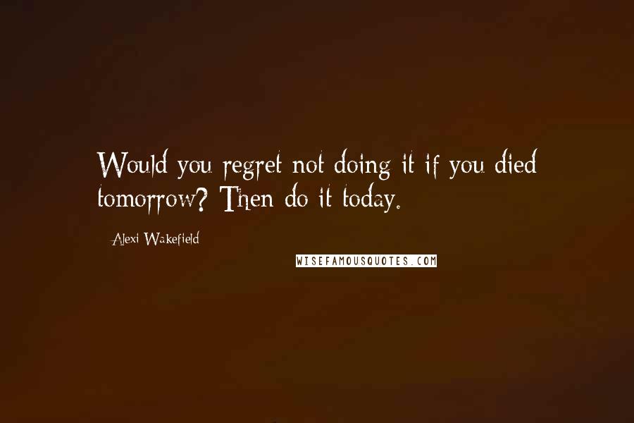 Alexi Wakefield Quotes: Would you regret not doing it if you died tomorrow? Then do it today.