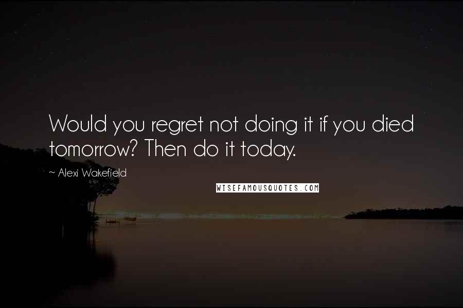 Alexi Wakefield Quotes: Would you regret not doing it if you died tomorrow? Then do it today.