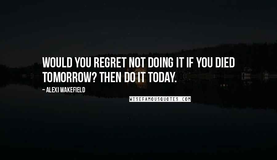 Alexi Wakefield Quotes: Would you regret not doing it if you died tomorrow? Then do it today.