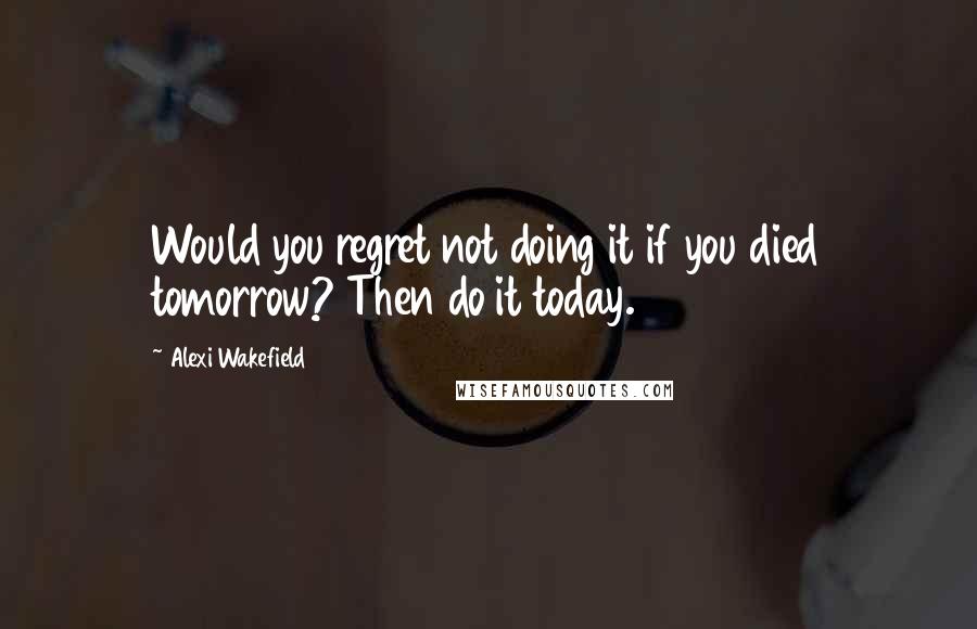 Alexi Wakefield Quotes: Would you regret not doing it if you died tomorrow? Then do it today.